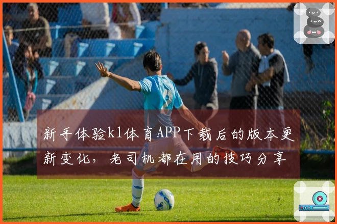 新手体验k1体育APP下载后的版本更新变化，老司机都在用的技巧分享