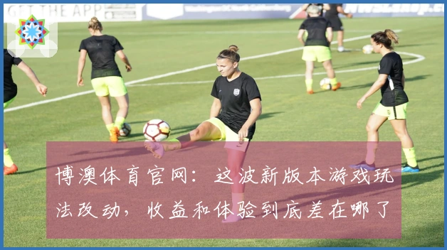 博澳体育官网：这波新版本游戏玩法改动，收益和体验到底差在哪了？