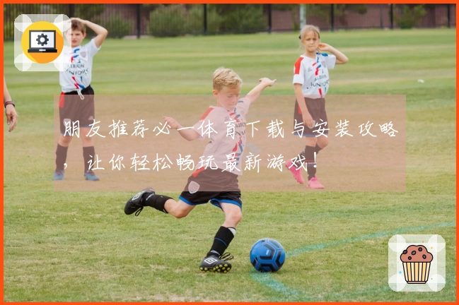 朋友推荐必一体育下载与安装攻略，让你轻松畅玩最新游戏！