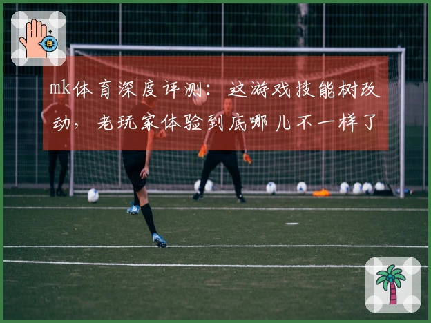 mk体育深度评测：这游戏技能树改动，老玩家体验到底哪儿不一样了？