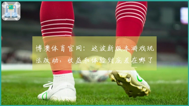 博澳体育官网：这波新版本游戏玩法改动，收益和体验到底差在哪了？